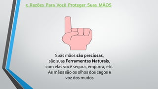 5 Razões Para Você Proteger Suas MÃOS
Suas mãos são preciosas,
são suas Ferramentas Naturais,
com elas você segura, empurra, etc.
As mãos são os olhos dos cegos e
voz dos mudos
 