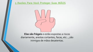 5 Razões Para Você Proteger Suas MÃOS
Elas são frágeis e estão expostas a riscos
diariamente, arestas cortantes, facas, etc...,são
inimigos de mãos desatentas.
 