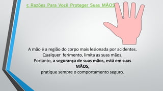 5 Razões Para Você Proteger Suas MÃOS
A mão é a região do corpo mais lesionada por acidentes.
Qualquer ferimento, limita as suas mãos.
Portanto, a segurança de suas mãos, está em suas
MÃOS,
pratique sempre o comportamento seguro.
 