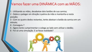 1 - Utilizando as mãos, desabotoe dois botões de sua camisa;
2 - Dobre o polegar em direção à palma da mão e mantenha-o nesta
posição;
3 - Com os quatro dedos restantes, tente abotoar o botão da camisa em um
minuto;
4 - Conseguiu ?
5 - Agora tente cumprimentar o colega ao lado sem utilizar o dedão;
6 - Foi só uma simulação. E se fosse realidade?
Vamos fazer uma DINÂMICA com as MÃOS:
 