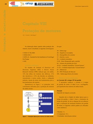 28
O Setor Elétrico / Agosto de 2010
Apoio
Proteçãoeseletividade
	 Na elaboração deste capítulo sobre proteção dos
motores, foram consultadas as seguintes normas/guias:
• ANSI C37.96-2000
• NEMA MG-1
• NFPA 20 – Standard for the Installation of Centrifugal
Fire Pumps
• NEC
Proteções utilizadas
	 Os estudos do Institute of Electrical and
Electronic Engineers (IEEE) e Electric Power
Research Institute (EPRI) indicam que, em média,
33% das falhas em motores são elétricas, 31%
são mecânicas e 35% são devidas ao ambiente,
manutenção e outras razões. Assim, a adequada
seleção e ajuste do motor são fundamentais para a
boa perfomance do sistema.
	 Apresenta-se na Figura 1 as proteções mais
comumente utilizadas para a proteção de motores
de média tensão.
Em que:
49 – Sobrecarga
48 – Sequência incompleta
46 – Desequilíbrio de corrente
37 – Marcha a vazio
50 – Unidade instantânea
51LR – Rotor bloqueado após a partida
66 – Número de partidas por hora
50 GS – Unidade instantânea “Ground Sensor”
51 GS – Unidade temporizada “Ground Sensor”
87 – Diferencial
38 – RTD (Proteção de Mancal)
49S – Sobrecarga térmica do estator
Pontos a serem observados
(a) Corrente (IP) e tempo (TP) de partida
	 É necessário conhecer a corrente e o tempo
de partida do motor. O ideal é ter a oscilografia,
principalmente dos motores de média tensão.
Duração
Depende da máquina acionada.
	 Quando não se dispõe de dados típicos para o
tempo de partida, o ideal é fazer a simulação do
tempo de partida. Se não se dispuser de um software
para a realização da simulação dinâmica da partida
do motor, os seguintes valores podem ser utilizados
como referência:
• Bomba: 5 s
• Compressor: 10 s
• Ventilador: não dá para estimar
Por Cláudio Mardegan*
Capítulo VIII
Proteção de motores
Figura 1 – Proteções típicas para motores de média tensão.
 