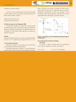29
O Setor Elétrico / Agosto de 2010
Apoio
29
O Setor Elétrico / Agosto de 2010
Apoio
(d) Comportamento do motor de indução
Na partida
Na partida, o motor de indução pode ser representado
como carga de impedância constante. Isso significa:
(Z= k = CTE) P = V2
/ Z = k V2
(Parábola)
Figura 2 – Curva tempo versus corrente típica para proteção de motores
de média tensão.
• Moinhos: não dá para estimar
O valor da corrente de partida pode ser obtida do data sheet
do motor. Algumas vezes é encontrado na placa. Quando não se
dispõe, pode-se adotar o seguinte:
• Motor de média tensão: 6xIn
• Motor de baixa tensão: 8xIn
(b) Ponto do tempo de rotor bloqueado (TRB)
Este dado deve ser obtido com o fabricante, visto ser um dado
de projeto do motor. Não consta na placa e deve ser solicitado ao
fabricante o TRB a frio (motor parado = em equilíbrio térmico com
o ambiente) e o TRB a quente (motor operando e na temperatura
ambiente de projeto).
Duração
Depende do projeto da máquina. Os valores normalmente podem
variar de 5 s a 25 s, sendo mais comum da ordem de 15 s a 17 s.
(c) Curva típica de proteção
Apresenta-se na Figura 2 a curva tempo versus corrente típica
para a proteção de motores de média tensão.
Como pode ser observado na Figura 2, a curva do dispositivo
de proteção passa abaixo do ponto de rotor bloqueado (a quente).
Porém, na prática, para garantir a proteção do motor, deve-se
passar abaixo de toda curva de capacidade térmica do motor,
protegendo-a integralmente em toda a sua extensão. A curva
do relé deve passar aproximadamente 10% abaixo da curva de
capacidade térmica nominal para a proteção do motor.
 