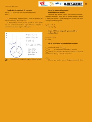 33
O Setor Elétrico / Agosto de 2010
Apoio
Figura 7 – Máxima corrente de sequência negativa no motor: perda de
fase.
Função 46 (Desequilíbrio de corrente).
I46 < 0.15 x IN-MOTOR (ou 25% de desequilíbrio)
t46 = 3.5 s
	 O valor máximo permitido para o ajuste da proteção de
sequência negativa deve ser de 15%.
	 O desequilíbrio máximo ocorre quando o motor perde
uma fase, conforme mostrado na Figura 7. Nessas condições, a
corrente de sequência negativa é dada por:
Função 48 (sequência incompleta/
rotor bloqueado na partida)
	 Esta função deve atuar se o motor não conseguir completar a
sequência de partida e, assim, deve ser ajustada de modo a permitir
o motor partir, porém, o ajuste de temporização deve ficar abaixo
do tempo de rotor bloqueado.
I48
= (1.5 a 2) . In
1.1 x TP
< t48
< TRB
Função 51LR (rotor bloqueado após a partida ou
mechanical jam)
I51LR
= (1.5 a 2) . In
t51LR
= 2 s
Função 50GS (proteção ground sensor do motor)
I50GS
= 15 a 20 A – (ou 0.2 x IN-MOTOR
)
t50GS
= 0 (se o dispositivo de manobra é disjuntor)
t50GS
= 400 ms (se o dispositivo de manobra é contator e o neutro do
transformador de força é aterrado por resistor)
Notas:
1 - Observar que podem ocorrer desligamentos devido à má
 