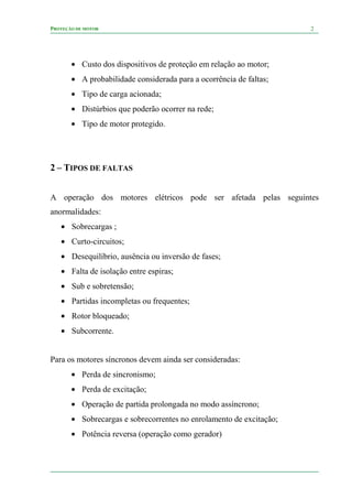 PROTEÇÃO DE MOTOR 2
• Custo dos dispositivos de proteção em relação ao motor;
• A probabilidade considerada para a ocorrência de faltas;
• Tipo de carga acionada;
• Distúrbios que poderão ocorrer na rede;
• Tipo de motor protegido.
2 – TIPOS DE FALTAS
A operação dos motores elétricos pode ser afetada pelas seguintes
anormalidades:
• Sobrecargas ;
• Curto-circuitos;
• Desequilíbrio, ausência ou inversão de fases;
• Falta de isolação entre espiras;
• Sub e sobretensão;
• Partidas incompletas ou frequentes;
• Rotor bloqueado;
• Subcorrente.
Para os motores síncronos devem ainda ser consideradas:
• Perda de sincronismo;
• Perda de excitação;
• Operação de partida prolongada no modo assíncrono;
• Sobrecargas e sobrecorrentes no enrolamento de excitação;
• Potência reversa (operação como gerador)
 