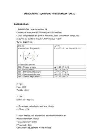 Constante de aquecimento = 59,6 minutos
√3 V / 120 3 V
Curvas temporizadas IEC para as função 51, com
Tensão nominal = 2300V
Potência nominal = 880 kW
EXERCÍCIO PROTEÇÃO DE MOTORES DE MÉDIA TENSÃO
DADOS INICIAIS:
1.Relé DIGITAL de proteção / In = 5A
Funções de proteção ANSI 27/46/48/49/50/51/50GS/66
constante de tempo para
as curvas (K) ajustável de 0,05-1,1 em degraus de 0,01
Curvas disponíveis:
2. TC’s:
Fase: 600-5
Toróide: 100-5
3. TP’s:
2400 √
4. Corrente de curto circuito fase terra mínimo
IccFTmin = 15A
4. Motor trifásico para acionamento de um compressor de ar
FP nominal = 0,88
 