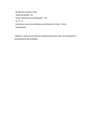 Corrente de curto-circuito trifásica nos terminais do motor = 3,8 kA
Partida direta
Ip / In = 6
Rendimento nominal = 0,92
Tempo de partida = 9s
Tempo máximo de rotor bloqueado = 15s
- Elaborar o ajuste das funções de proteção disponíveis, bem como apresentar o
coordenograma das proteções.
 