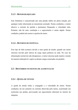 PROTEÇÃO DE MOTOR 4
2.1.3 – ROTOR BLOQUEADO
Este fenômeno é caracterizado por uma parada súbita em plena rotação, por
qualquer razão relacionada ao mecanismo acionado. Nestas condições, o motor
absorve a corrente de partida e permanece bloqueado a velocidade nula.
Portanto, não há mais ventilação e o aquecimento é muito rápido. Nestas
condições, poderá até ocorrer a queima do motor.
2.1.4 – RETORNO DE POTÊNCIA
Este tipo de falta acontece devido a uma queda de tensão, quando um motor
síncrono movido pela inércia da carga injeta potência na rede. No caso da
alimentação normal da rede desaparecer, o motor síncrono pode manter a tensão
de maneira indesejável e suprir as demais cargas conectadas em paralelo.
2.2 – DISTÚRBIOS NO SISTEMA DE ALIMENTAÇÃO
2.2.1 – QUEDA DE TENSÃO
A queda de tensão reduz o conjugado e a velocidade do motor. Nestas
condições, há um aumento na corrente absorvida pela motor, acarretando um
acréscimo nas perdas, provocando um aquecimento adicional no interior da
máquina.
 