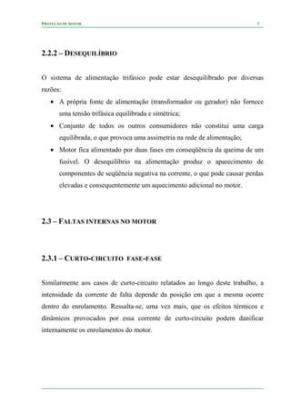 PROTEÇÃO DE MOTOR 5
2.2.2 – DESEQUILÍBRIO
O sistema de alimentação trifásico pode estar desequilibrado por diversas
razões:
• A própria fonte de alimentação (transformador ou gerador) não fornece
uma tensão trifásica equilibrada e simétrica;
• Conjunto de todos os outros consumidores não constitui uma carga
equilibrada, o que provoca uma assimetria na rede de alimentação;
• Motor fica alimentado por duas fases em conseqüência da queima de um
fusível. O desequilíbrio na alimentação produz o aparecimento de
componentes de seqüência negativa na corrente, o que pode causar perdas
elevadas e consequentemente um aquecimento adicional no motor.
2.3 – FALTAS INTERNAS NO MOTOR
2.3.1 – CURTO-CIRCUITO FASE-FASE
Similarmente aos casos de curto-circuito relatados ao longo deste trabalho, a
intensidade da corrente de falta depende da posição em que a mesma ocorre
dentro do enrolamento. Ressalta-se, uma vez mais, que os efeitos térmicos e
dinâmicos provocados por essa corrente de curto-circuito podem danificar
internamente os enrolamentos do motor.
 