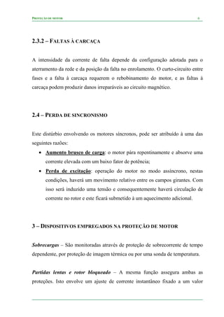 PROTEÇÃO DE MOTOR 6
2.3.2 – FALTAS À CARCAÇA
A intensidade da corrente de falta depende da configuração adotada para o
aterramento da rede e da posição da falta no enrolamento. O curto-circuito entre
fases e a falta à carcaça requerem o rebobinamento do motor, e as faltas à
carcaça podem produzir danos irreparáveis ao circuito magnético.
2.4 – PERDA DE SINCRONISMO
Este distúrbio envolvendo os motores síncronos, pode ser atribuído à uma das
seguintes razões:
• Aumento brusco de carga: o motor pára repentinamente e absorve uma
corrente elevada com um baixo fator de potência;
• Perda de excitação: operação do motor no modo assíncrono, nestas
condições, haverá um movimento relativo entre os campos girantes. Com
isso será induzido uma tensão e consequentemente haverá circulação de
corrente no rotor e este ficará submetido à um aquecimento adicional.
3 – DISPOSITIVOS EMPREGADOS NA PROTEÇÃO DE MOTOR
Sobrecargas – São monitoradas através de proteção de sobrecorrente de tempo
dependente, por proteção de imagem térmica ou por uma sonda de temperatura.
Partidas lentas e rotor bloqueado – A mesma função assegura ambas as
proteções. Isto envolve um ajuste de corrente instantâneo fixado a um valor
 