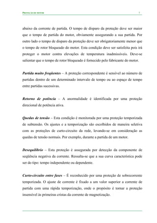 PROTEÇÃO DE MOTOR 7
abaixo da corrente de partida. O tempo de disparo da proteção deve ser maior
que o tempo de partida do motor, obviamente assegurando a sua partida. Por
outro lado o tempo de disparo da proteção deve ser obrigatoriamente menor que
o tempo de rotor bloqueado do motor. Esta condição deve ser satisfeita pois irá
proteger o motor contra elevações de temperatura inadmissíveis. Deve-se
salientar que o tempo de rotor bloqueado é fornecido pelo fabricante do motor.
Partida muito freqüentes – A proteção correspondente é sensível ao número de
partidas dentro de um determinado intervalo de tempo ou ao espaço de tempo
entre partidas sucessivas.
Retorno de potência – A anormalidade é identificada por uma proteção
direcional de potência ativa.
Quedas de tensão – Esta condição é monitorada por uma proteção temporizada
de subtensão. Os ajustes e a temporização são escolhidos de maneira seletiva
com as proteções de curto-circuito da rede, levando-se em consideração as
quedas de tensão normais. Por exemplo, durante a partida de um motor.
Desequilíbrio – Esta proteção é assegurada por detecção da componente de
seqüência negativa da corrente. Ressalta-se que a sua curva característica pode
ser do tipo: tempo independente ou dependente.
Curto-circuito entre fases – É reconhecido por uma proteção de sobrecorrente
temporizada. O ajuste de corrente é fixado a um valor superior a corrente de
partida com uma rápida temporização, onde o propósito é tornar a proteção
insensível às primeiras cristas da corrente de magnetização.
 
