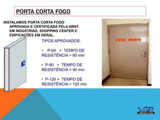 PORTA CORTA FOGO
INSTALAMOS PORTA CORTA FOGO
APROVADA E CERTIFICADA PELA ABNT,
EM INDUSTRIAS, SHOPPING CENTER E
EDIFICAÇÕES EM GERAL.
TIPOS APROVADOS:
• P-60 > TEMPO DE
RESISTÊNCIA = 60 min
• P-90 > TEMPO DE
RESISTÊNCIA = 90 min
• P-120 > TEMPO DE
RESISTÊNCIA = 120 min
 