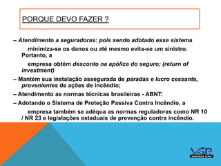 PORQUE DEVO FAZER ?
– Atendimento a seguradoras: pois sendo adotado esse sistema
minimiza-se os danos ou até mesmo evita-se um sinistro.
Portanto, a
empresa obtém desconto na apólice do seguro; (return of
investment)
– Mantém sua instalação assegurada de paradas e lucro cessante,
provenientes de ações de incêndio;
– Atendimento as normas técnicas brasileiras - ABNT:
– Adotando o Sistema de Proteção Passiva Contra Incêndio, a
empresa também se adéqua as normas reguladoras como NR 10
/ NR 23 e legislações estaduais de prevenção contra incêndio.
 