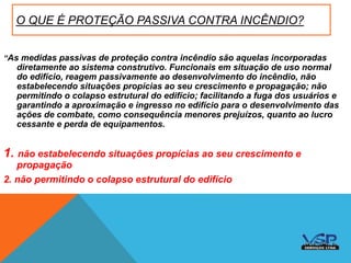 O QUE É PROTEÇÃO PASSIVA CONTRA INCÊNDIO?
“As medidas passivas de proteção contra incêndio são aquelas incorporadas
diretamente ao sistema construtivo. Funcionais em situação de uso normal
do edifício, reagem passivamente ao desenvolvimento do incêndio, não
estabelecendo situações propícias ao seu crescimento e propagação; não
permitindo o colapso estrutural do edifício; facilitando a fuga dos usuários e
garantindo a aproximação e ingresso no edifício para o desenvolvimento das
ações de combate, como consequência menores prejuízos, quanto ao lucro
cessante e perda de equipamentos.
1. não estabelecendo situações propícias ao seu crescimento e
propagação
2. não permitindo o colapso estrutural do edifício
 