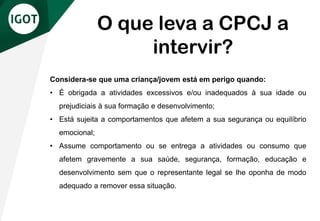 Considera-se que uma criança/jovem está em perigo quando:
• É obrigada a atividades excessivos e/ou inadequados à sua idade ou
prejudiciais à sua formação e desenvolvimento;
• Está sujeita a comportamentos que afetem a sua segurança ou equilíbrio
emocional;
• Assume comportamento ou se entrega a atividades ou consumo que
afetem gravemente a sua saúde, segurança, formação, educação e
desenvolvimento sem que o representante legal se lhe oponha de modo
adequado a remover essa situação.
O que leva a CPCJ a
intervir?
 