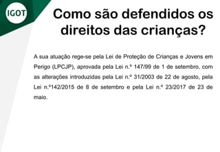 A sua atuação rege-se pela Lei de Proteção de Crianças e Jovens em
Perigo (LPCJP), aprovada pela Lei n.º 147/99 de 1 de setembro, com
as alterações introduzidas pela Lei n.º 31/2003 de 22 de agosto, pela
Lei n.º142/2015 de 8 de setembro e pela Lei n.º 23/2017 de 23 de
maio.
Como são defendidos os
direitos das crianças?
 