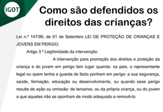Lei n.º 147/99, de 01 de Setembro LEI DE PROTEÇÃO DE CRIANÇAS E
JOVENS EM PERIGO:
Artigo 3.º Legitimidade da intervenção:
A intervenção para promoção dos direitos e proteção da
criança e do jovem em perigo tem lugar quando: os pais, o representante
legal ou quem tenha a guarda de facto ponham em perigo: a sua segurança,
saúde, formação, educação ou desenvolvimento, ou quando esse perigo
resulte de ação ou omissão: de terceiros, ou da própria criança, ou do jovem
a que aqueles não se oponham de modo adequado a removê-lo.
Como são defendidos os
direitos das crianças?
 