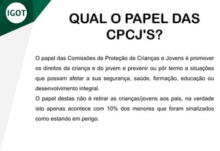 O papel das Comissões de Proteção de Crianças e Jovens é promover
os direitos da criança e do jovem e prevenir ou pôr termo a situações
que possam afetar a sua segurança, saúde, formação, educação ou
desenvolvimento integral.
O papel destas não é retirar as crianças/jovens aos pais, na verdade
isto apenas acontece com 10% dos menores que foram sinalizados
como estando em perigo.
QUAL O PAPEL DAS
CPCJ'S?
 