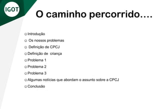☺Introdução
☺ Os nossos problemas
☺ Definição de CPCJ
☺Definição de criança
☺Problema 1
☺Problema 2
☺Problema 3
☺Algumas notícias que abordam o assunto sobre a CPCJ
☺Conclusão
O caminho percorrido….
 