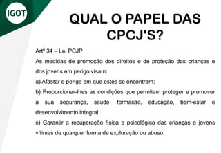 Artº 34 – Lei PCJP
As medidas de promoção dos direitos e de proteção das crianças e
dos jovens em perigo visam:
a) Afastar o perigo em que estes se encontram;
b) Proporcionar-lhes as condições que permitam proteger e promover
a sua segurança, saúde, formação, educação, bem-estar e
desenvolvimento integral;
c) Garantir a recuperação física e psicológica das crianças e jovens
vítimas de qualquer forma de exploração ou abuso.
QUAL O PAPEL DAS
CPCJ'S?
 