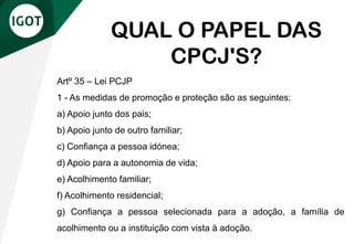 Artº 35 – Lei PCJP
1 - As medidas de promoção e proteção são as seguintes:
a) Apoio junto dos pais;
b) Apoio junto de outro familiar;
c) Confiança a pessoa idónea;
d) Apoio para a autonomia de vida;
e) Acolhimento familiar;
f) Acolhimento residencial;
g) Confiança a pessoa selecionada para a adoção, a família de
acolhimento ou a instituição com vista à adoção.
QUAL O PAPEL DAS
CPCJ'S?
 