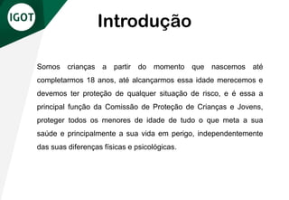 Introdução
Somos crianças a partir do momento que nascemos até
completarmos 18 anos, até alcançarmos essa idade merecemos e
devemos ter proteção de qualquer situação de risco, e é essa a
principal função da Comissão de Proteção de Crianças e Jovens,
proteger todos os menores de idade de tudo o que meta a sua
saúde e principalmente a sua vida em perigo, independentemente
das suas diferenças físicas e psicológicas.
 