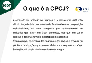 A comissão de Proteção de Crianças e Jovens é uma instituição
oficial não judiciária com autonomia funcional e uma composição
multidisciplinar, ou seja, composta por representantes de
entidades que atuam em áreas diferentes, mas que têm como
objetivo o desenvolvimento de um projeto específico.
Visa promover os direitos das crianças e dos jovens e prevenir ou
pôr termo a situações que possam afetar a sua segurança, saúde,
formação, educação ou desenvolvimento integral.
O que é a CPCJ?
 