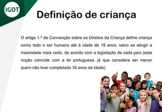 O artigo 1.º da Convenção sobre os Direitos da Criança define criança
como todo o ser humano até à idade de 18 anos, salvo se atingir a
maioridade mais cedo, de acordo com a legislação de cada país (esta
noção coincide com a lei portuguesa, já que considera ser menor
quem não tiver completado 18 anos de idade)
Definição de criança
 