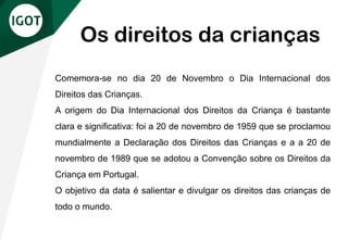 Comemora-se no dia 20 de Novembro o Dia Internacional dos
Direitos das Crianças.
A origem do Dia Internacional dos Direitos da Criança é bastante
clara e significativa: foi a 20 de novembro de 1959 que se proclamou
mundialmente a Declaração dos Direitos das Crianças e a a 20 de
novembro de 1989 que se adotou a Convenção sobre os Direitos da
Criança em Portugal.
O objetivo da data é salientar e divulgar os direitos das crianças de
todo o mundo.
Os direitos da crianças
 