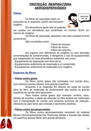 PROTEÇÃO RESPIRATÓRIA
                 AERODISPERSÓIDES
Filtros
                                                                DEPENDE
            Os filtros de respiração retêm os                    DE AR

poluentes do ar respirado, porém não fornecem
oxigênio.
            Em decorrência deste fato só poderão
ser usados em atmosferas que contenham no mínimo 19,5% em
volume de oxigênio.
            Os filtros de respiração aparecem nas mais variadas formas
construtivas.
            São concebidos como:
                                    - Filtros de encaixe;
                                    - Filtros de rosca;
                                    - Filtros de cartucho.
            Em lugares com deficiência de oxigênio ou com elevadas
concentrações de contaminantes, é obrigatório o uso de equipamentos
que independem do meio atmosférico ambiental, tais como:
- Equipamento de respiração com linha de ar;
- Equipamentos autônomos de respiração a ar comprimido;
- Equipamentos autônomos de respiração com oxigênio.

Espécies de filtros

• Filtros contra gases
             Os filtros contra gases são recheados com carvão ativo,
cuja estrutura porosa oferece uma grande superfície.
             Enquanto o ar respirado flui através da carga de carvão
ativo do filtro, as moléculas do contaminante são retidas na grande
superfície do carvão ativo granulado.
             Para muitos outros gases (por exemplo: amônia, cloro,
dióxido de enxofre), o efeito de retenção no filtro poderá ser melhorado
com a impregnação do carvão com produtos químicos de retenção,
utilizando-se para tanto sais minerais e elementos alcalinos.

• Filtros contra aerodispersóides
            Os filtros contra aerodispersóides consistem de material
fibroso microscopicamente fino. Partículas sólidas e líquidas são retidas
na superfície dessas fibras com grande eficiência.



                                                                      10
 