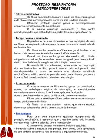 PROTEÇÃO RESPIRATÓRIA
                 AERODISPERSÓIDES
• Filtros combinados
_________Os filtros combinados formam a união de filtro contra gases
e de filtro contra aerodispersóides numa mesma unidade filtrante.
             Oferecem proteção quando gases e aerodispersóides
aparecem simultaneamente no ambiente.
             O ar inalado atravessa inicialmente o filtro contra
aerodispersóides que retêm todas as partículas em suspensão no ar.

• Tempo de uso e saturação
             Dependendo de suas dimensões e das condições de uso,
os filtros de respiração são capazes de reter uma certa quantidade de
contaminantes.
             Os filtros contra aerodispersóides em geral tendem a se
fechar mais com o uso. A resistência respiratória aumenta.
             Quando os filtros contra gases são usados até o limite,
atingindo sua saturação, o usuário nota-o em geral pela percepção do
cheiro característico de um gás ou pela irritação da mucosa.
             No uso de filtros combinados, dependendo da composição
dos contaminantes, o filtro poderá saturar pelo entupimento dos
aerodispersóides e assim se notaria uma elevada resistência
respiratória ou o filtro se satura pelo elemento contaminante gasoso e a
troca se fará quando notado o primeiro cheiro de gás.

• Armazenamento
           O armazenamento de filtro contra gases ou combinados,
novos, na embalagem original de fabricação, e acondicionados
convenientemente à vácuo, é de 3 anos após sua fabricação.
Após o vencimento desse prazo os filtros não devem ser usados.
           Filtros contra aerodispersóides podem ser armazenados por
tempo praticamente ilimitado.
           Os filtros uma vez abertos, mesmo que nunca usados,
devem ser substituídos dentro de um prazo de 6 meses.

• Treinamento
            Para usar com segurança qualquer equipamento de
proteção respiratória, é essencial que o usuário tenha sido instruído
corretamente sobre a seleção, uso e manutenção.
            O treinamento deverá, no mínimo, incluir o seguinte:
- Instrução sobre a natureza dos perigos, bem como, uma apreciação
do que poderia suceder se não se usasse o equipamento correto.

                                                                     11
 
