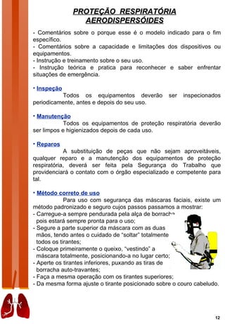 PROTEÇÃO RESPIRATÓRIA
                AERODISPERSÓIDES
- Comentários sobre o porque esse é o modelo indicado para o fim
específico.
- Comentários sobre a capacidade e limitações dos dispositivos ou
equipamentos.
- Instrução e treinamento sobre o seu uso.
- Instrução teórica e pratica para reconhecer e saber enfrentar
situações de emergência.

• Inspeção
          Todos os equipamentos deverão          ser   inspecionados
periodicamente, antes e depois do seu uso.

• Manutenção
            Todos os equipamentos de proteção respiratória deverão
ser limpos e higienizados depois de cada uso.

• Reparos
            A substituição de peças que não sejam aproveitáveis,
qualquer reparo e a manutenção dos equipamentos de proteção
respiratória, deverá ser feita pela Segurança do Trabalho que
providenciará o contato com o órgão especializado e competente para
tal.

• Método correto de uso
             Para uso com segurança das máscaras faciais, existe um
método padronizado e seguro cujos passos passamos a mostrar:
- Carregue-a sempre pendurada pela alça de borracha,
  pois estará sempre pronta para o uso;
- Segure a parte superior da máscara com as duas
  mãos, tendo antes o cuidado de “soltar” totalmente
  todos os tirantes;
- Coloque primeiramente o queixo, “vestindo” a
  máscara totalmente, posicionando-a no lugar certo;
- Aperte os tirantes inferiores, puxando as tiras de
  borracha auto-travantes;
- Faça a mesma operação com os tirantes superiores;
- Da mesma forma ajuste o tirante posicionado sobre o couro cabeludo.




                                                                   12
 