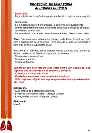 PROTEÇÃO RESPIRATÓRIA
                 AERODISPERSÓIDES
• Importante
- Faça o teste de vedação tampando seu bocal ou apertando a traquéia

  da mascara.
- Se a máscara estiver bem ajustada, o contorno do equipamento
  aderirá fortemente ao rosto, impedindo possíveis infiltrações de gases
  para dentro da mascara.
- Se isso não ocorrer aperte novamente os tirantes, fazendo novo teste.

Obs.: Nas mascaras autônomas (faciais) este teste deverá ser feito
com o suprimento de ar fechado . Em seguida deverá ser colocado o
filtro e/ou aberto o suprimento de ar.

Para retirar a máscara, aperte a parte interna da fivela dos tirantes de
fixação de borracha, fazendo a operação ao inverso:
• Tirante do couro cabeludo;
• Tirantes superiores;
• Tirantes inferiores.

Lembre-se que pelo fato de você estar com o EPI adequado, não
significa que está isento de se acidentar, por isso:
• Conheça a natureza do risco.
• Estabeleça e mantenha o controle das medidas.
• Seja responsável pela sua segurança e a daqueles que dependem
 de você.

Bibliografia:
• Guia prático do Sistema Respiratório.
• Breathing Protection Masks - Draguer Lubeca.
• Proteção Respiratória - Draguer Lubeca.

Elaboração:
M.A.S.




                                                                      13
 