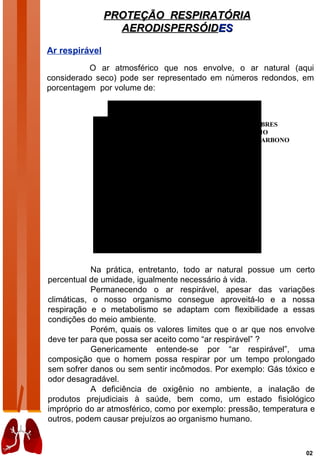 PROTEÇÃO RESPIRATÓRIA
                  AERODISPERSÓIDES

Ar respirável
          O ar atmosférico que nos envolve, o ar natural (aqui
considerado seco) pode ser representado em números redondos, em
porcentagem por volume de:

                                  OXIGÊNIO

                                               GASES NOBRES
                                                 ARGÔNIO
                                            DIÓXIDO DE CARBONO




                               NITROGÊNIO



            Na prática, entretanto, todo ar natural possue um certo
percentual de umidade, igualmente necessário à vida.
            Permanecendo o ar respirável, apesar das variações
climáticas, o nosso organismo consegue aproveitá-lo e a nossa
respiração e o metabolismo se adaptam com flexibilidade a essas
condições do meio ambiente.
            Porém, quais os valores limites que o ar que nos envolve
deve ter para que possa ser aceito como “ar respirável” ?
            Genericamente entende-se por “ar respirável”, uma
composição que o homem possa respirar por um tempo prolongado
sem sofrer danos ou sem sentir incômodos. Por exemplo: Gás tóxico e
odor desagradável.
            A deficiência de oxigênio no ambiente, a inalação de
produtos prejudiciais à saúde, bem como, um estado fisiológico
impróprio do ar atmosférico, como por exemplo: pressão, temperatura e
outros, podem causar prejuízos ao organismo humano.



                                                                  02
 
