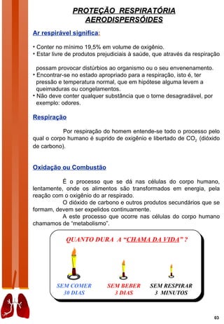 PROTEÇÃO RESPIRATÓRIA
                 AERODISPERSÓIDES
Ar respirável significa:

• Conter no mínimo 19,5% em volume de oxigênio.
• Estar livre de produtos prejudiciais à saúde, que através da respiração

  possam provocar distúrbios ao organismo ou o seu envenenamento.
• Encontrar-se no estado apropriado para a respiração, isto é, ter
  pressão e temperatura normal, que em hipótese alguma levem a
  queimaduras ou congelamentos.
• Não deve conter qualquer substância que o torne desagradável, por
  exemplo: odores.

Respiração

           Por respiração do homem entende-se todo o processo pelo
qual o corpo humano é suprido de oxigênio e libertado de CO2 (dióxido
de carbono).


Oxidação ou Combustão

           É o processo que se dá nas células do corpo humano,
lentamente, onde os alimentos são transformados em energia, pela
reação com o oxigênio do ar respirado.
           O dióxido de carbono e outros produtos secundários que se
formam, devem ser expelidos continuamente.
           A este processo que ocorre nas células do corpo humano
chamamos de “metabolismo”.

            QUANTO DURA A “CHAMA DA VIDA” ?




         SEM COMER           SEM BEBER       SEM RESPIRAR
           30 DIAS             3 DIAS         3 MINUTOS



                                                                      03
 