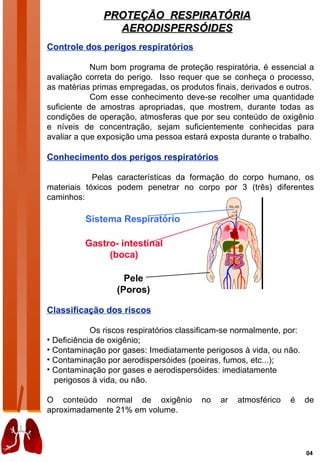 PROTEÇÃO RESPIRATÓRIA
                 AERODISPERSÓIDES
Controle dos perigos respiratórios

            Num bom programa de proteção respiratória, é essencial a
avaliação correta do perigo. Isso requer que se conheça o processo,
as matérias primas empregadas, os produtos finais, derivados e outros.
            Com esse conhecimento deve-se recolher uma quantidade
suficiente de amostras apropriadas, que mostrem, durante todas as
condições de operação, atmosferas que por seu conteúdo de oxigênio
e níveis de concentração, sejam suficientemente conhecidas para
avaliar a que exposição uma pessoa estará exposta durante o trabalho.

Conhecimento dos perigos respiratórios

            Pelas características da formação do corpo humano, os
materiais tóxicos podem penetrar no corpo por 3 (três) diferentes
caminhos:

          Sistema Respiratório

          Gastro- intestinal
               (boca)

                    Pele
                  (Poros)

Classificação dos riscos

            Os riscos respiratórios classificam-se normalmente, por:
• Deficiência de oxigênio;
• Contaminação por gases: Imediatamente perigosos à vida, ou não.
• Contaminação por aerodispersóides (poeiras, fumos, etc...);
• Contaminação por gases e aerodispersóides: imediatamente
  perigosos à vida, ou não.

O conteúdo normal de oxigênio            no   ar   atmosférico   é     de
aproximadamente 21% em volume.




                                                                       04
 