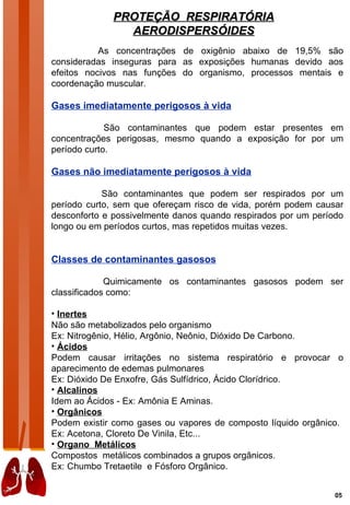 PROTEÇÃO RESPIRATÓRIA
                AERODISPERSÓIDES
           As concentrações de oxigênio abaixo de 19,5% são
consideradas inseguras para as exposições humanas devido aos
efeitos nocivos nas funções do organismo, processos mentais e
coordenação muscular.

Gases imediatamente perigosos à vida

             São contaminantes que podem estar presentes em
concentrações perigosas, mesmo quando a exposição for por um
período curto.

Gases não imediatamente perigosos à vida

            São contaminantes que podem ser respirados por um
período curto, sem que ofereçam risco de vida, porém podem causar
desconforto e possivelmente danos quando respirados por um período
longo ou em períodos curtos, mas repetidos muitas vezes.


Classes de contaminantes gasosos

             Quimicamente os contaminantes gasosos podem ser
classificados como:

• Inertes
Não são metabolizados pelo organismo
Ex: Nitrogênio, Hélio, Argônio, Neônio, Dióxido De Carbono.
• Ácidos
Podem causar irritações no sistema respiratório e provocar o
aparecimento de edemas pulmonares
Ex: Dióxido De Enxofre, Gás Sulfídrico, Ácido Clorídrico.
• Alcalinos
Idem ao Ácidos - Ex: Amônia E Aminas.
• Orgânicos
Podem existir como gases ou vapores de composto líquido orgânico.
Ex: Acetona, Cloreto De Vinila, Etc...
• Organo Metálicos
Compostos metálicos combinados a grupos orgânicos.
Ex: Chumbo Tretaetile e Fósforo Orgânico.


                                                                05
 