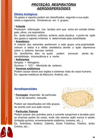 PROTEÇÃO RESPIRATÓRIA
                 AERODISPERSÓIDES
Efeitos biológicos
Os gases e vapores podem ser classificados segundo a sua ação
sobre o organismo. Dividindo-se em 3 grupos:

• Irritante
Produzem inflamação nos tecidos com que entra em contato direto:
pele, olhos, via respiratória.
Ex: ácido clorídrico, sulfúrico, amônia, soda cáustica. o ponto de ação
dos gases e vapores irritantes é determinado pela solubilidade.
• Anestésico
A maioria dos solventes pertencem a este grupo, uma propriedade
comum a todos é o efeito anestésico, devido a ação depressiva
sobre o sistema nervoso central.
Ex: clorofórmio, éter; os quais        podem     provocar    perda da
sensibilidade, inconsciência e a morte.
• Asfixiantes
Simples = Nitrogênio.
Químico = “CO “ - Monóxido de carbono.
• Venenos sistêmicos
Podem causar danos aos órgãos e sistemas vitais do corpo humano.
Ex: vapores metálicos de Mercúrio, Arsênio, etc...




Aerodispersóides

• Formação: dispersão de partículas
  no ar de tamanho reduzido.

Podem ser classificados em três grupos,
de acordo com sua ação nociva:
• Partículas Tóxicas
Podem passar dos pulmões para a corrente sangüínea e levadas para
as diversas partes do corpo, onde vão exercer ação nociva à saúde
(Irritação química, envenenamento sistêmico, tumores, etc...)
Ex: Antimônio, Arsênio, Cádmio, Ácido Fosfórico, Fósforo, ácido
Crômio, etc...



                                                                    06
 