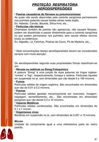 PROTEÇÃO RESPIRATÓRIA
                 AERODISPERSÓIDES
• Poeiras causadoras de fibroses ou pneumoconioses
As quais não sendo absorvidas pela corrente sangüínea permanecem
nos pulmões podendo causar lesões sérias neste órgão.
Ex: Asbesto, Carvão, Bauxita, Sílica livre, etc...
• Partículas não tóxicas
Chamadas também de poeiras não agressivas, não causam fibroses,
podem ser dissolvidas e passar diretamente para a corrente sangüínea
ou que podem permanecer nos pulmões, sem causar efeitos nocivos
locais ou sistêmicos.
Ex: Algodão, Lã, Farinhas, Poeiras de Couro, Pó de Madeira, etc...


“ Altas concentrações destes aerodispersóides devem ser considerados
sempre com muita atenção”.


Os aerodispersóides segundo suas propriedades físicas classificam-se
em:
• Névoas ou neblinas ou Smog Fotoquímico
A palavra “Smog” é uma junção de duas palavras da língua inglesa:
“smoke” e “fog”, respectivamente, fumaça e neblina. Partículas líquidas
em suspensão no ar, com dimensões que vão desde 5 a 100 mícrons.
• Fumos
Partículas sólidas de origem orgânica. São encontradas em dimensões
que vão de 0,01 a 0,3 mícrons.
• Poeiras
Partículas sólidas geradas mecanicamente por manuseio, moagem,
raspagem, esmerilhamento, etc... São encontradas em dimensões
perigosas que vão desde 0,5 a 10 mícrons.
• Vapores Metálicos
Partículas sólidas condensadas. São encontradas em dimensões de
0,1 a 1 mícron.
• Organismos vivos
Bactérias em suspensão no ar, com dimensões de 0,001 a 15 mícrons.

Mícron
Unidade de comprimento igual a uma milionésima parte do metro
padrão.



                                                                    07
 