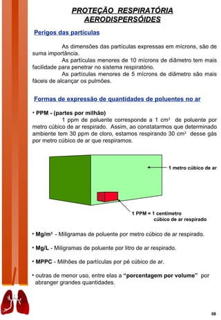 PROTEÇÃO RESPIRATÓRIA
                 AERODISPERSÓIDES
Perigos das partículas

            As dimensões das partículas expressas em mícrons, são de
suma importância.
            As partículas menores de 10 mícrons de diâmetro tem mais
facilidade para penetrar no sistema respiratório.
            As partículas menores de 5 mícrons de diâmetro são mais
fáceis de alcançar os pulmões.


Formas de expressão de quantidades de poluentes no ar

• PPM - (partes por milhão)
           1 ppm de poluente corresponde a 1 cm3 de poluente por
metro cúbico de ar respirado. Assim, ao constatarmos que determinado
ambiente tem 30 ppm de cloro, estamos respirando 30 cm3 desse gás
por metro cúbico de ar que respiramos.



                                                       1 metro cúbico de ar




                                        1 PPM = 1 centímetro
                                                 cúbico de ar respirado

• Mg/m3 - Miligramas de poluente por metro cúbico de ar respirado.

• Mg/L - Miligramas de poluente por litro de ar respirado.

• MPPC - Milhões de partículas por pé cúbico de ar.

• outras de menor uso, entre elas a “porcentagem por volume” por
  abranger grandes quantidades.




                                                                          08
 
