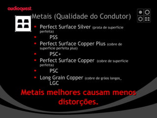 Metais  (Qualidade do Condutor) Perfect Surface Silver  ( prata de superfície perfeita) PSS Perfect Surface Copper Plus  (cobre de superfície perfeita plus) PSC+ Perfect Surface Copper (cobre de superfície perfeita) PSC Long Grain Copper  (cobre de grãos longos_ LGC Metais melhores causam menos distorções. 