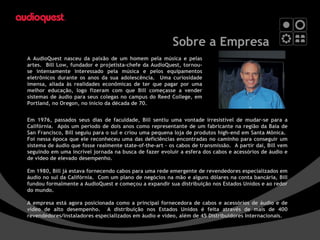 Sobre a Empresa A AudioQuest nasceu da paixão de um homem pela música e pelas artes.  Bill Low, fundador e projetista-chefe da AudioQuest, tornou-se intensamente interessado pela música e pelos equipamentos eletrônicos durante os anos da sua adolescência.  Uma curiosidade imensa, aliada às realidades econômicas de ter que pagar por uma melhor educação, logo fizeram com que Bill começasse a vender sistemas de áudio para seus colegas no campus do Reed College, em Portland, no Oregon, no início da década de 70. Em 1976, passados seus dias de faculdade, Bill sentiu uma vontade irresistível de mudar-se para a Califórnia.  Após um período de dois anos como representante de um fabricante na região da Baía de San Francisco, Bill seguiu para o sul e criou uma pequena loja de produtos high-end em Santa Mônica.  Foi nessa época que ele reconheceu uma das deficiências encontradas no caminho para conseguir um sistema de áudio que fosse realmente state-of-the-art – os cabos de transmissão.  A partir daí, Bill vem seguindo em uma incrível jornada na busca de fazer evoluir a esfera dos cabos e acessórios de áudio e de vídeo de elevado desempenho. Em 1980, Bill já estava fornecendo cabos para uma rede emergente de revendedores especializados em áudio no sul da Califórnia.  Com um plano de negócios na mão e alguns dólares na conta bancária, Bill fundou formalmente a AudioQuest e começou a expandir sua distribuição nos Estados Unidos e ao redor do mundo. A empresa está agora posicionada como a principal fornecedora de cabos e acessórios de áudio e de vídeo de alto desempenho.  A distribuição nos Estados Unidos é feita através de mais de 400 revendedores/instaladores especializados em áudio e vídeo, além de 45 Distribuidores Internacionais. 