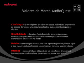 Valores da Marca  AudioQuest Confiança > Credibilidade > Paixão > Imersão.   Confiança  –  o desempenho e o valor dos cabos AudioQuest proporciona ao pessoal de vendas uma segurança total na sua apresentação para os clientes. Credibilidade  –  Os cabos AudioQuest são ferramentas para os revendedores praticarem sua política de fornecer produtos altamente diferenciados e baseados no mérito. Paixão  –  uma emoção intensa, pelo som e pela imagem em primeiro lugar, e pela maneira pela qual nossos cabos realizam fielmente sua reprodução. Imersão  –  nossos produtos são parte de um veículo que proporciona transporte emocional para levar as pessoas para onde elas querem ir. 