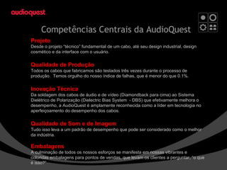 Competências Centrais da AudioQuest Projeto Desde o projeto “técnico” fundamental de um cabo, até seu design industrial, design cosmético e da interface com o usuário. Qualidade de Produção Todos os cabos que fabricamos são testados três vezes durante o processo de produção.  Temos orgulho do nosso índice de falhas, que é menor do que 0.1%. Inovação Técnica Da soldagem dos cabos de áudio e de vídeo (Diamondback para cima) ao Sistema Dielétrico de Polarização (Dielectric Bias System  - DBS) que efetivamente melhora o desempenho, a AudioQuest é amplamente reconhecida como a líder em tecnologia no aperfeiçoamento do desempenho dos cabos. Qualidade de Som e de Imagem Tudo isso leva a um padrão de desempenho que pode ser considerado como o melhor da indústria. Embalagens A culminação de todos os nossos esforços se manifesta em nossas vibrantes e coloridas embalagens para pontos de vendas, que levam os clientes a perguntar, “o que é isso?” 
