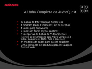 A Linha Completa da AudioQuest   10 Cabos de Interconexão Analógicos 4 modelos (com 4 variações) de mini cabos 4 Cabos para Subwoofer 5 Cabos de Áudio Digital (ópticos) 7 Categorias de Cabos de Vídeo/Digitais  (6 níveis de desempenho para Vídeo Composto, S-Vídeo, Component, HDMI, MAC e Especiais) 24 modelos de cabos para caixas acústicas Linha completa de produtos para Instalações Profissionais 