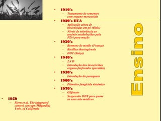•   1910’s
                                          –   Tratamento de sementes
                                              com organo-mercuriais
                                      •   1920’s EUA
                                          –   Aplicação aérea de
                                              insecticidas em pó (Ohio)
                                          –   Níveis de tolerância ao
                                              arsénio estabelecidos pela
                                              FDA para maçãs
                                      •   1930’s
                                          –   Brometo de metilo (França)
                                          –   Bacillus thuringiensis
                                          –   DDT (Suíça)
                                      •   1940’s
                                          –   2,4 D
                                          –   Introdução dos insecticidas
                                              organo-fosforados (paratião)
                                      •   1950’s
                                          –   Introdução do paraquato
                                      •   1960’s
                                          –   Primeiro fungicida sistémico
                                      •   1970’s
                                          –   Glifosato
                                          –   Suspensão DDT para quase
•   1959                                      os usos não médicos
    –   Stern et al. The integrated
        control concept (Hilgardia)
        Univ. of California
 