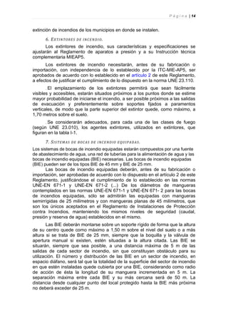 P á g i n a | 14


extinción de incendios de los municipios en donde se instalen.

      6. E X TI N TOR E S   D E IN C E N D I O .
      Los extintores de incendio, sus características y especificaciones se
ajustarán al Reglamento de aparatos a presión y a su Instrucción técnica
complementaria MIEAP5.
      Los extintores de incendio necesitarán, antes de su fabricación o
importación, con independencia de lo establecido por la ITC-MIE-AP5, ser
aprobados de acuerdo con lo establecido en el artículo 2 de este Reglamento,
a efectos de justificar el cumplimiento de lo dispuesto en la norma UNE 23.110.
       El emplazamiento de los extintores permitirá que sean fácilmente
visibles y accesibles, estarán situados próximos a los puntos donde se estime
mayor probabilidad de iniciarse el incendio, a ser posible próximos a las salidas
de evacuación y preferentemente sobre soportes fijados a paramentos
verticales, de modo que la parte superior del extintor quede, como máximo, a
1,70 metros sobre el suelo.
      Se  considerarán adecuados, para cada una de las clases de fuego
(según UNE 23.010), los agentes extintores, utilizados en extintores, que
figuran en la tabla I-1.

      7. S I S TE M AS   D E B OC AS D E I NC E ND IO E QU IP A D A S .
Los sistemas de bocas de incendio equipadas estarán compuestos por una fuente
de abastecimiento de agua, una red de tuberías para la alimentación de agua y las
bocas de incendio equipadas (BIE) necesarias. Las bocas de incendio equipadas
(BIE) pueden ser de los tipos BIE de 45 mm y BIE de 25 mm.
       Las bocas de incendio equipadas deberán, antes de su fabricación o
importación, ser aprobadas de acuerdo con lo dispuesto en el artículo 2 de este
Reglamento, justificándose el cumplimiento de lo establecido en las normas
UNE-EN 671-1 y UNE-EN 671-2 (...) De los diámetros de mangueras
contemplados en las normas UNE-EN 671-1 y UNE-EN 671- 2 para las bocas
de incendios equipadas, sólo se admitirán las equipadas con mangueras
semirrígidas de 25 milímetros y con mangueras planas de 45 milímetros, que
son los únicos aceptados en el Reglamento de Instalaciones de Protección
contra Incendios, manteniendo los mismos niveles de seguridad (caudal,
presión y reserva de agua) establecidos en el mismo.
        Las BIE deberán montarse sobre un soporte rígido de forma que la altura
de su centro quede como máximo a 1,50 m sobre el nivel del suelo o a más
altura si se trata de BIE de 25 mm, siempre que la boquilla y la válvula de
apertura manual si existen, estén situadas a la altura citada. Las BIE se
situarán, siempre que sea posible, a una distancia máxima de 5 m de las
salidas de cada sector de incendio, sin que constituyan obstáculo para su
utilización. El número y distribución de las BIE en un sector de incendio, en
espacio diáfano, será tal que la totalidad de la superficie del sector de incendio
en que estén instaladas quede cubierta por una BIE, considerando como radio
de acción de ésta la longitud de su manguera incrementada en 5 m. La
separación máxima entre cada BIE y su más cercana será de 50 m. La
distancia desde cualquier punto del local protegido hasta la BIE más próxima
no deberá exceder de 25 m.
 