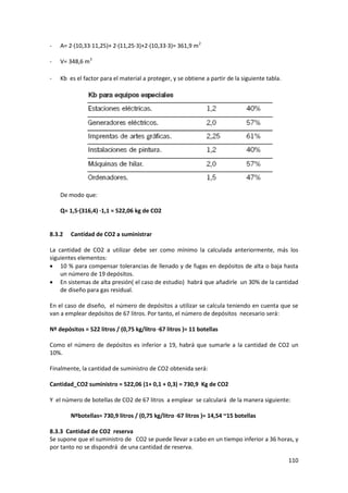 110
- A= 2·(10,33·11,25)+ 2·(11,25·3)+2·(10,33·3)= 361,9 m2
- V= 348,6 m3
- Kb es el factor para el material a proteger, y se obtiene a partir de la siguiente tabla.
De modo que:
Q= 1,5·(316,4) ·1,1 = 522,06 kg de CO2
8.3.2 Cantidad de CO2 a suministrar
La cantidad de CO2 a utilizar debe ser como mínimo la calculada anteriormente, más los
siguientes elementos:
 10 % para compensar tolerancias de llenado y de fugas en depósitos de alta o baja hasta
un número de 19 depósitos.
 En sistemas de alta presión( el caso de estudio) habrá que añadirle un 30% de la cantidad
de diseño para gas residual.
En el caso de diseño, el número de depósitos a utilizar se calcula teniendo en cuenta que se
van a emplear depósitos de 67 litros. Por tanto, el número de depósitos necesario será:
Nº depósitos = 522 litros / (0,75 kg/litro ·67 litros )= 11 botellas
Como el número de depósitos es inferior a 19, habrá que sumarle a la cantidad de CO2 un
10%.
Finalmente, la cantidad de suministro de CO2 obtenida será:
Cantidad_CO2 suministro = 522,06 (1+ 0,1 + 0,3) = 730,9 Kg de CO2
Y el número de botellas de CO2 de 67 litros a emplear se calculará de la manera siguiente:
Nºbotellas= 730,9 litros / (0,75 kg/litro ·67 litros )= 14,54 ~15 botellas
8.3.3 Cantidad de CO2 reserva
Se supone que el suministro de CO2 se puede llevar a cabo en un tiempo inferior a 36 horas, y
por tanto no se dispondrá de una cantidad de reserva.
 