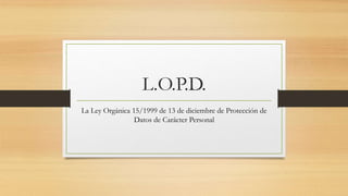 L.O.P.D.
La Ley Orgánica 15/1999 de 13 de diciembre de Protección de
Datos de Carácter Personal
 