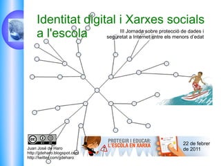 Juan José de Haro http://jjdeharo.blogspot.com  http://twitter.com/jjdeharo III Jornada sobre protecció de dades i seguretat a Internet entre els menors d’edat Identitat digital i Xarxes socials a l'escola 22 de febrer de 2011 