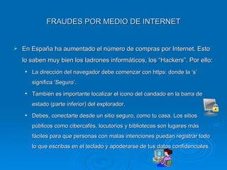 FRAUDES POR MEDIO DE INTERNET En España ha aumentado el número de compras por Internet. Esto lo saben muy bien los ladrones informáticos, los “Hackers”. Por ello: La dirección del navegador debe comenzar con https: donde la ‘s’ significa ‘Seguro’. También es importante localizar el icono del candado en la barra de estado (parte inferior) del explorador. Debes, conectarte desde un sitio seguro, como tu casa. Los sitios públicos como cibercafés, locutorios y bibliotecas son lugares más fáciles para que personas con malas intenciones puedan registrar todo lo que escribas en el teclado y apoderarse de tus datos confidenciales. 